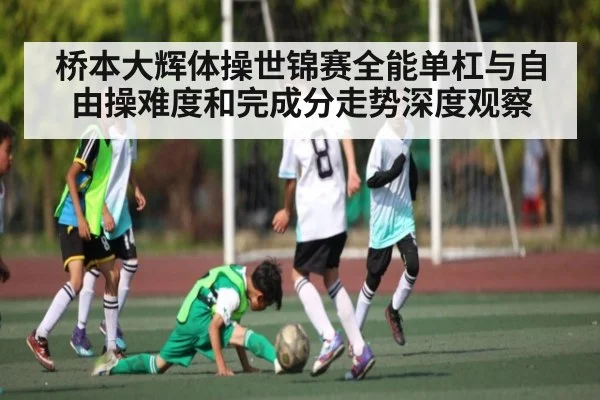 桥本大辉体操世锦赛全能单杠与自由操难度和完成分走势深度观察